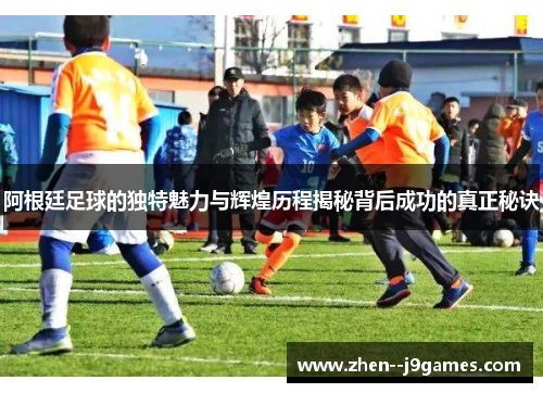 阿根廷足球的独特魅力与辉煌历程揭秘背后成功的真正秘诀