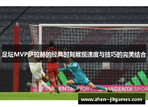 足坛MVP萨拉赫的经典时刻展现速度与技巧的完美结合