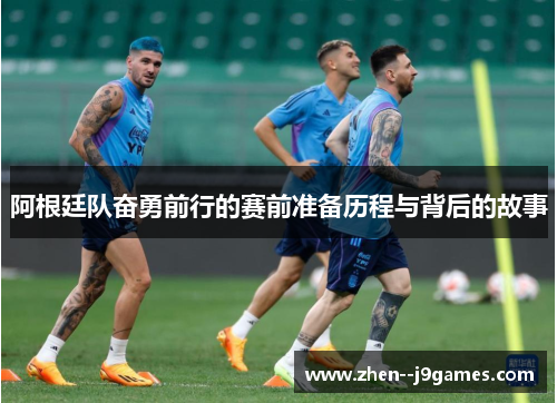 阿根廷队奋勇前行的赛前准备历程与背后的故事