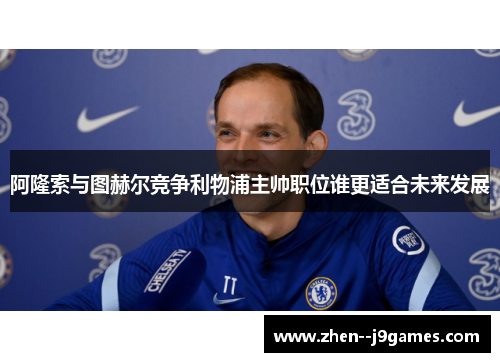 阿隆索与图赫尔竞争利物浦主帅职位谁更适合未来发展 阿隆索与图赫尔竞争利物浦主帅职位谁更适合未来发展