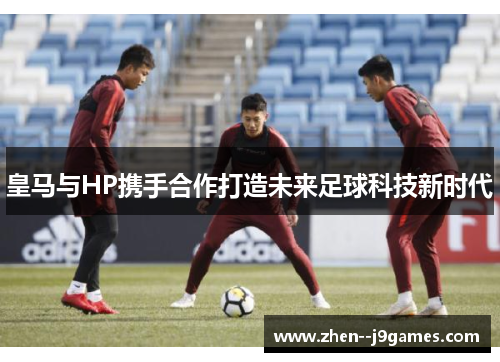 皇马与HP携手合作打造未来足球科技新时代 皇马与HP携手合作打造未来足球科技新时代