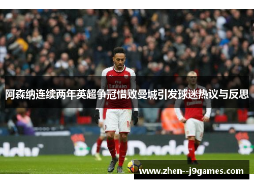 阿森纳连续两年英超争冠惜败曼城引发球迷热议与反思