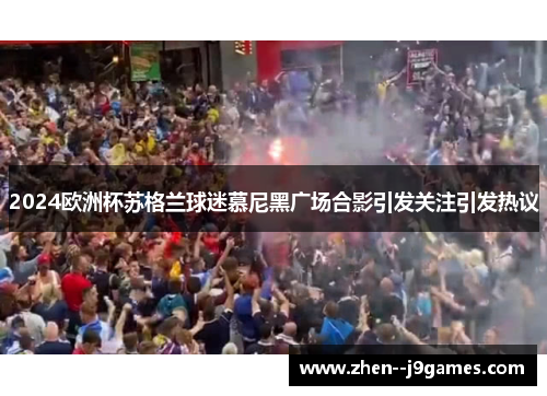 2024欧洲杯苏格兰球迷慕尼黑广场合影引发关注引发热议