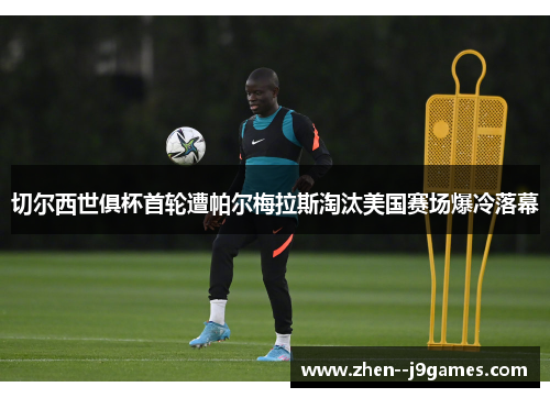 切尔西世俱杯首轮遭帕尔梅拉斯淘汰美国赛场爆冷落幕